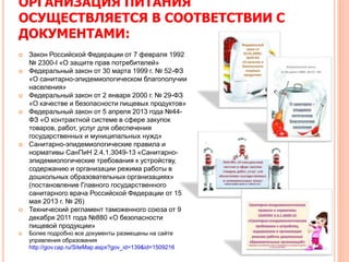 ОРГАНИЗАЦИЯ ПИТАНИЯ
ОСУЩЕСТВЛЯЕТСЯ В СООТВЕТСТВИИ С
ДОКУМЕНТАМИ:
 Закон Российской Федерации от 7 февраля 1992
№ 2300-I «О защите прав потребителей»
 Федеральный закон от 30 марта 1999 г. № 52-ФЗ
«О санитарно-эпидемиологическом благополучии
населения»
 Федеральный закон от 2 января 2000 г. № 29-ФЗ
«О качестве и безопасности пищевых продуктов»
 Федеральный закон от 5 апреля 2013 года №44-
ФЗ «О контрактной системе в сфере закупок
товаров, работ, услуг для обеспечения
государственных и муниципальных нужд»
 Санитарно-эпидемиологические правила и
нормативы СанПиН 2.4.1.3049-13 «Санитарно-
эпидемиологические требования к устройству,
содержанию и организации режима работы в
дошкольных образовательных организациях»
(постановление Главного государственного
санитарного врача Российской Федерации от 15
мая 2013 г. № 26)
 Технический регламент таможенного союза от 9
декабря 2011 года №880 «О безопасности
пищевой продукции»
 Более подробно все документы размещены на сайте
управления образования
http://gov.cap.ru/SiteMap.aspx?gov_id=139&id=1509216
 