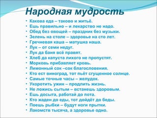 Народная мудрость Какова еда – таково и житьё. Ешь правильно – и лекарство не надо. Обед без овощей – праздник без музыки. Зелень на столе – здоровье на сто лет. Гречневая каша – матушка наша. Лук – от семи недуг. Лук да баня всё правят. Хлеб да капуста лихого не пропустят. Морковь прибавляет кровь. Лимонный сок –сок благословения. Кто ест виноград, тот пьёт сгущенное солнце. Самые точные часы – желудок. Укоротить ужин – продлить жизнь. Не ложись сытым – встанешь здоровым. Ешь досыта, работай до пота. Кто жаден до еды, тот дойдёт до беды. Поешь рыбки – будут ноги прытки. Лакомств тысяча, а здоровье одно. 