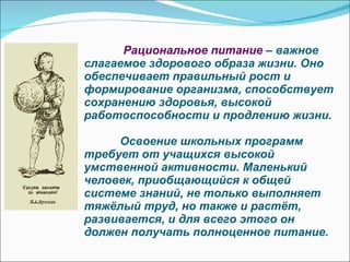Рациональное питание  – важное слагаемое здорового образа жизни. Оно обеспечивает правильный рост и формирование организма, способствует сохранению здоровья, высокой работоспособности и продлению жизни.     Освоение школьных программ требует от учащихся высокой умственной активности. Маленький человек, приобщающийся к общей системе знаний, не только выполняет тяжёлый труд, но также и растёт, развивается, и для всего этого он должен получать полноценное питание.  