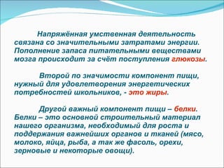 Напряжённая умственная деятельность связана со значительными затратами энергии. Пополнение запаса питательными веществами мозга происходит за счёт поступления  глюкозы .    Второй по значимости компонент пищи, нужный для удовлетворения энергетических потребностей школьников, -  это жиры .    Другой важный компонент пищи –  белки . Белки – это основной строительный материал нашего организма, необходимый для роста и поддержания важнейших органов и тканей (мясо, молоко, яйца, рыба, а так же фасоль, орехи, зерновые и некоторые овощи). 