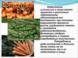 Недостаток  витаминов  в пище может привести к различным заболеваниям, обозначаемым как авитаминоз, при котором нарушаются процессы роста, ухудшается память и снижается работоспособность.  Витамины следует употреблять в строго определённых количествах.  Потребление ряда витаминов в больших дозах столь же не желательно, как и их недостаток в пище. 