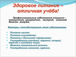 Здоровое питание – отличная учёба! Профессиональные заболевания учащихся – холецистит, панкреатит,  гастрит,  язвенная  болезнь  желудка.  Факторы, способствующие этим заболеваниям: Питание наспех; Питание всухомятку; Питание с большими перерывами; Употребление копчёной, жареной, острой, горячей   и   холодной пищи; Жевание жевательной резинки; Употребление алкоголя, курение. 