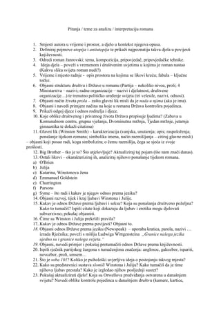 Pitanja / teme za analizu / interpretaciju romana<br />Smjesti autora u vrijeme i prostor, a djelo u kontekst njegova opusa.<br />Definiraj pojmove utopija i antiutopija te prikaži najpoznatija takva djela u povijesti književnosti.<br />Odredi roman žanrovski; tema, kompozicija, pripovjedač, pripovjedačke tehnike.<br /> Ideja djela – poveži s vremenom i društvenim uvjetima u kojima je roman nastao (Kakvu sliku svijeta roman nudi?)<br />Vrijeme i mjesto radnje -  opis prostora na kojima se likovi kreću; fabula – ključne točke.<br />Objasni strukturu društva i Države u romanu (Partija – nekoliko nivoa, proli; 4 Ministarstva – nazivi; radne organizacije – nazivi i djelatnost, društvene organizacije…) te trenutno političko uređenje svijeta (tri velesile, nazivi, odnosi).<br />Objasni način života prola – zašto glavni lik misli da je nada u njima (ako je ima).<br />Objasni i navedi primjere načina na koje u romanu Država kontrolira pojedinca.<br />Prikaži odgoj djece i odnos roditelja i djece.<br />Koje oblike društvenog i privatnog života Država propisuje ljudima? (Zabava u Komunalnom centru, grupna vješanja, Dvominutna mržnja, Tjedan mržnje, jutarnja gimnastika te dokaži citatima)<br />Glavni lik (Winston Smith) – karakterizacija (vanjska, unutarnja; opis; raspoloženja; ponašanje tijekom romana; simbolika imena, način razmišljanja – citiraj glavne misli)<br />             – objasni koji posao radi, koga simbolizira; o čemu razmišlja, čega se sjeća iz svoje       <br />            prošlosti.<br />Big Brother – tko je to? Što utjelovljuje? Aktualiziraj taj pojam (što nam znači danas).<br />Ostali likovi – okarakteriziraj ih, analiziraj njihovo ponašanje tijekom romana.<br />O'Brien<br />Julija <br />Katarina, Winstonova žena<br />Emmanuel Goldstein<br />Charrington<br />Parsons<br />Syme – što radi i kakav je njegov odnos prema jeziku?<br />Objasni razvoj, tijek i kraj ljubavi Winstona i Julije.<br />Kakav je odnos Države prema ljubavi i seksu? Koja su ponašanja društveno poželjna? Kako to tumačiš? Ispiši citate koji dokazuju da ljubav i erotika mogu djelovati subverzivno; pokušaj objasniti.<br />Čime su Winston i Julija prekršili pravila?<br />Kakav je odnos Države prema povijesti? Objasni to.<br />Objasni odnos Države prema jeziku (Newspeak)  – uporaba kratica, parola, nazivi … izrada Rječnika; poveži s mišlju Ludwiga Wittgensteina  „Granice našega jezika ujedno su i granice našega svijeta.“<br />Objasni, navedi primjer i pokušaj protumačiti odnos Države prema književnosti.<br />Ispiši rječnik partijskog žargona s tumačenjima značenja: anglosoc, gakozbor, ispariti, novozbor, proli, umsem… <br />Što je soba 101? Koliko je psihološki uvjerljiva ideja o postojanju takvog mjesta?<br />Kako su predstavnici sustava slomili Winstona i Juliju? Kako tumačiš da je time njihova ljubav prestala? Kako je izgledao njihov posljednji susret?<br />Pokušaj aktualizirati djelo! Koja su Orwellova predviđanja ostvarena u današnjem svijetu? Navedi oblike kontrole pojedinca u današnjem društvu (kamere, kartice, birokracija, škola, policija, tajne službe, kontrola elektroničke pošte, kontrola korištenja Interneta…)<br />Kojim je umjetničkim obradama Orwellov roman poslužio kao predložak? (film, opera…); Pronađi kritike romana i njegove odjeke u književnosti, filmu i drugim umjetnostima.<br />