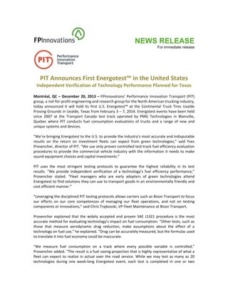 NEWS RELEASE
For immediate release
 
PIT Announces First Energotest™ in the United States 
Independent Verification of Technology Performance Planned for Texas 
Montréal, QC – December 20, 2013 – FPInnovations’ Performance Innovation Transport (PIT) 
group, a not‐for‐profit engineering and research group for the North American trucking industry, 
today  announced  it  will  hold  its  first  U.S.  Energotest™  at  the  Continental  Truck  Tires  Uvalde 
Proving Grounds in Uvalde, Texas from February 3 – 7, 2014. Energotest events have been held 
since  2007  at  the  Transport  Canada  test  track  operated  by  PMG  Technologies  in  Blainville, 
Quebec  where  PIT  conducts  fuel  consumption  evaluations  of  trucks  and  a  range  of  new  and 
unique systems and devices. 
 
“We’re bringing Energotest to the U.S. to provide the industry’s most accurate and indisputable 
results  on  the  return  on  investment  fleets  can  expect  from  green  technologies,”  said  Yves 
Provencher, director of PIT. “We use only proven controlled test‐track fuel efficiency evaluation 
procedures to provide the commercial vehicle industry with the information it needs to make 
sound equipment choices and capital investments.” 
 
PIT  uses  the  most  stringent  testing  protocols  to  guarantee  the  highest  reliability  in  its  test 
results.  “We  provide  independent  verification  of  a technology’s  fuel  efficiency  performance,” 
Provencher  stated.  “Fleet  managers  who  are  early  adopters  of  green  technologies  attend 
Energotest to find solutions they can use to transport goods in an environmentally friendly and 
cost efficient manner.” 
 
“Leveraging the disciplined PIT testing protocols allows carriers such as Bison Transport to focus 
our  efforts  on  our  core  competences  of  managing  our  fleet  operations,  and  not  on  testing 
components or innovations,” said Chris Trajkovski, VP Fleet Maintenance at Bison Transport. 
 
Provencher explained that the widely accepted and proven SAE J1321 procedure is the most 
accurate method for evaluating technology’s impact on fuel consumption. “Other tests, such as 
those  that  measure  aerodynamic  drag  reduction,  make  assumptions  about  the  effect  of  a 
technology on fuel use,” he explained. “Drag can be accurately measured, but the formulas used 
to translate it into fuel economy could be inaccurate. 
 
“We  measure  fuel  consumption  on  a  track  where  every  possible  variable  is  controlled,” 
Provencher added. “The result is a fuel saving projection that is highly representative of what a 
fleet can expect to realize in actual over the road service. While we may test as many as 20 
technologies  during  one  week‐long  Energotest  event,  each  test  is  completed  in  one  or  two 
 