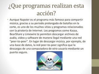 ¿Que programas realizan esta 
acción? 
• Aunque Napster es el programa más famoso para compartir 
música, gracias a su periodo prolongado de batallas en la 
corte, es uno de los muchos sitios y programas relacionados 
con la piratería de Internet. Los programas como Kazaa, 
BearShare y Limewire te permiten descargar archivos de 
audio, video y software de manera ilegal mediante una red 
"peer-to-peer". En lugar de descargar música, por ejemplo, de 
una base de datos, la red peer-to-peer significa que la 
descargas de una computadora de otro usuario mediante un 
puerto seguro. 
 