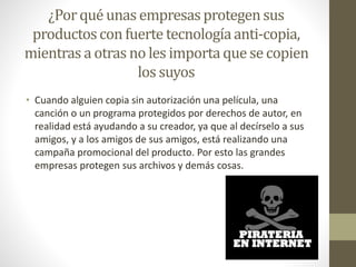 ¿Por qué unas empresas protegen sus 
productos con fuerte tecnología anti-copia, 
mientras a otras no les importa que se copien 
los suyos 
• Cuando alguien copia sin autorización una película, una 
canción o un programa protegidos por derechos de autor, en 
realidad está ayudando a su creador, ya que al decírselo a sus 
amigos, y a los amigos de sus amigos, está realizando una 
campaña promocional del producto. Por esto las grandes 
empresas protegen sus archivos y demás cosas. 
 