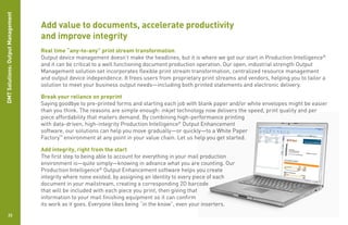 DMT Solutions: Output Management

                                   Add value to documents, accelerate productivity
                                   and improve integrity
                                   Real time “any-to-any” print stream transformation
                                   Output device management doesn’t make the headlines, but it is where we got our start in Production Intelligence®
                                   and it can be critical to a well functioning document production operation. Our open, industrial strength Output
                                   Management solution set incorporates flexible print stream transformation, centralized resource management
                                   and output device independence. It frees users from proprietary print streams and vendors, helping you to tailor a
                                   solution to meet your business output needs—including both printed statements and electronic delivery.

                                   Break your reliance on preprint
                                   Saying goodbye to pre-printed forms and starting each job with blank paper and/or white envelopes might be easier
                                   than you think. The reasons are simple enough: inkjet technology now delivers the speed, print quality and per
                                   piece affordability that mailers demand. By combining high-performance printing
                                   with data-driven, high-integrity Production Intelligence® Output Enhancement
                                   software, our solutions can help you move gradually—or quickly—to a White Paper
                                   Factory™ environment at any point in your value chain. Let us help you get started.

                                   Add integrity, right from the start
                                   The first step to being able to account for everything in your mail production
                                   environment is—quite simply—knowing in advance what you are counting. Our
                                   Production Intelligence® Output Enhancement software helps you create
                                   integrity where none existed, by assigning an identity to every piece of each
                                   document in your mailstream, creating a corresponding 2D barcode
                                   that will be included with each piece you print, then giving that
                                   information to your mail finishing equipment so it can confirm
                                   its work as it goes. Everyone likes being “in the know”, even your inserters.
           22
 