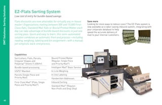 DMT Solutions: Sorting Solutions

                                   EZ-Flats Sorting System
                                   Low cost of entry for bundle-based savings

                                   Flats discounts are now attainable for virtually any in-house       Save more
                                   mailer! Organizations mailing between 500 and 10,000 First-         Looking for more ways to reduce costs? The EZ-Flats system is
                                                                                                       now available as a labor-saving inbound system, integrating with
                                   Class flats, Standard Mail flats or Bound Printed Matter each
                                                                                                       your corporate database to help
                                   day can take advantage of bundle based discounts in just one        speed the accurate delivery of
                                   sorting pass. Quick and easy to learn, this semi-automated          mail to your internal customers.
                                   solution combines an automatic front end process—including
                                   reading, weighing, labeling and bin assignment—with a manual,
                                   yet simplistic back-end process.



                                   Capabilities
                                   Sort Letters, Flats, Parcels,     Bound Printed Matter
                                   Irregular Shapes and              (Regular, Single Piece
                                   Polywrap® Sheets (1,400/hr)       and Priority Mail®)
                                   Bundle-based processing           Intelligent Mail® Basic Service
                                   USPS® Manifest                    In-Line Weighing
                                   Parcels (Single Piece and         In-line Labeling
                                   Priority Mail)                    Handwritten Addresses
                                   First-Class Mail (Flats, Single
                                                   ®                 Inbound Sorting
                                   Piece and Priority Mail®)         Standard Mail® (Regular,
                                                                     Non-Profit and Drop Ship)




           40
 