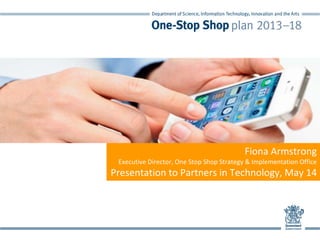 Fiona Armstrong  
Executive Director, One Stop Shop Strategy & Implementation Office
Presentation to Partners in Technology, May 14
 