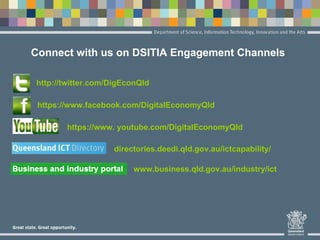 Connect with us on DSITIA Engagement Channels
http://twitter.com/DigEconQld
https://www.facebook.com/DigitalEconomyQld
https://www. youtube.com/DigitalEconomyQld
directories.deedi.qld.gov.au/ictcapability/
www.business.qld.gov.au/industry/ict
 
