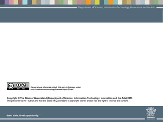 Copyright © The State of Queensland (Department of Science, Information Technology, Innovation and the Arts) 2013
The presenter is the author and that the State of Queensland is copyright owner and/or has the right to licence the content.
Except where otherwise noted, this work is licensed under
http://creativecommons.org/licenses/by-nc/3.0/au/
 