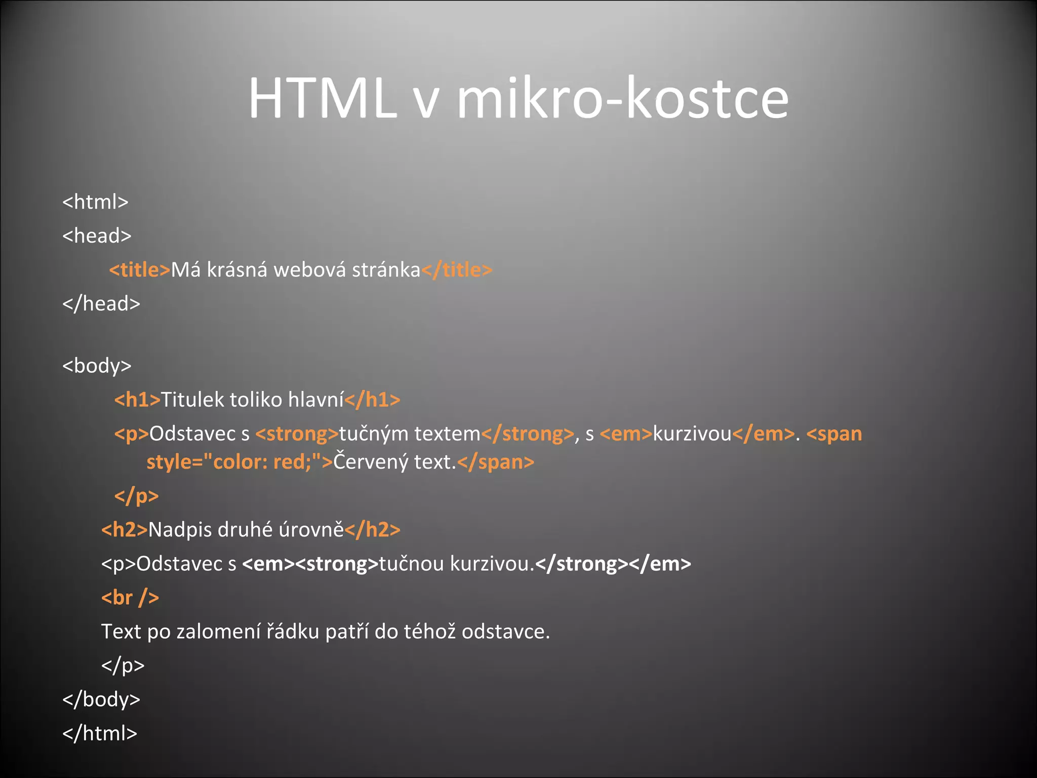 HTML v mikro-kostce <html>  <head>  <title> Má krásná webová stránka </title>    </head>  <body>  <h1> Titulek toliko hlavní </h1>  <p> Odstavec s  <strong> tučným textem </strong> , s  <em> kurzivou </em> .  <span style=&quot;color: red;&quot;> Červený text. </span> </p>  <h2> Nadpis druhé úrovně </h2>  <p>Odstavec s  <em><strong> tučnou kurzivou. </strong></em> <br /> Text po zalomení řádku patří do téhož odstavce. </p>  </body>  </html>  