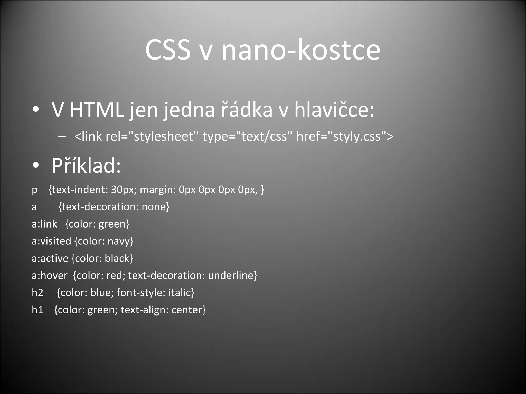 CSS v  nano- kostce V HTML  jen jedna řádka v hlavičce: <link rel=&quot;stylesheet&quot; type=&quot;text/css&quot; href=&quot;styly.css&quot;> Příklad: p    {text-indent: 30px; margin: 0px 0px 0px 0px, } a        {text-decoration: none} a:link   {color: green} a:visited {color: navy} a:active {color: black} a:hover  {color: red; text-decoration: underline} h2     {color: blue; font-style: italic} h1    {color: green; text-align: center} 
