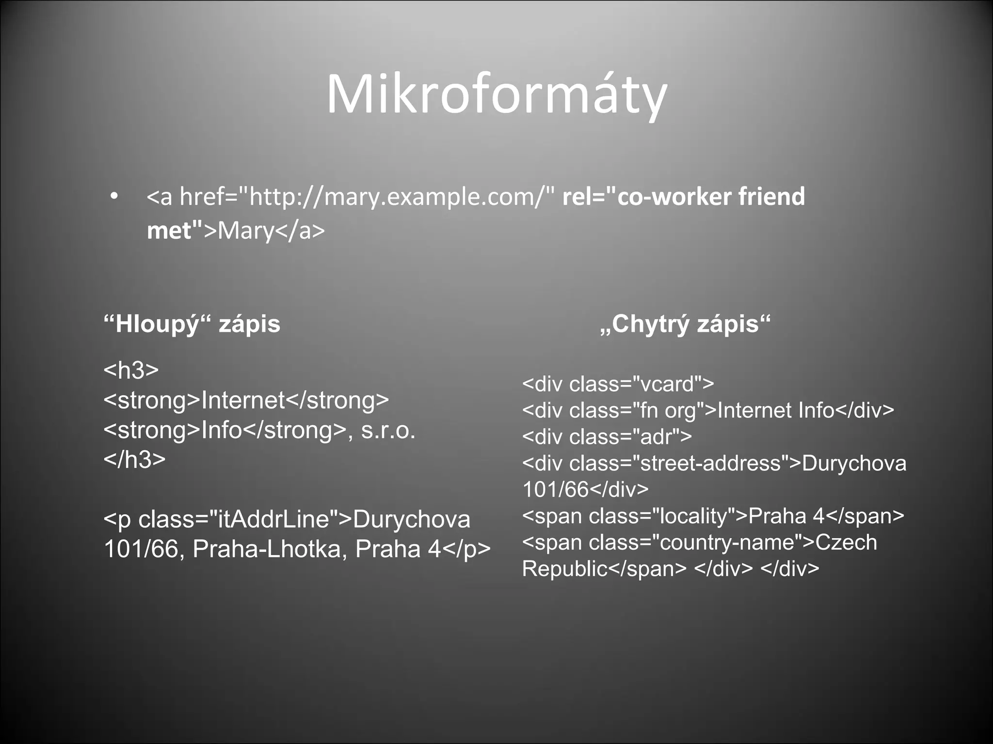 Mikroformáty <a href=&quot;http://mary.example.com/&quot;  rel=&quot;co-worker friend met&quot; >Mary</a> <h3> <strong>Internet</strong> <strong>Info</strong>, s.r.o. </h3> <p class=&quot;itAddrLine&quot;>Durychova 101/66, Praha-Lhotka, Praha 4</p> <div class=&quot;vcard&quot;> <div class=&quot;fn org&quot;>Internet Info</div> <div class=&quot;adr&quot;> <div class=&quot;street-address&quot;>Durychova 101/66</div> <span class=&quot;locality&quot;>Praha 4</span> <span class=&quot;country-name&quot;>Czech Republic</span> </div> </div> “ Hloup ý“ zápis „Chytrý zápis“ 