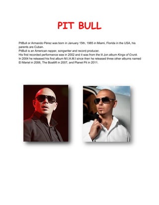 PIT BULL
PitBull or Armando Pérez was born in January 15th, 1985 in Miami, Florida in the USA, his
parents are Cuban.
PitBull is an American rapper, songwriter and record producer.
His first recorded performance was in 2002 and it was from the lil Jon album Kings of Crunk.
In 2004 he released his first album M.I.A.M.I since then he released three other albums named
El Mariel in 2006, The Boatlift in 2007, and Planet Pit in 2011.




                                              
 