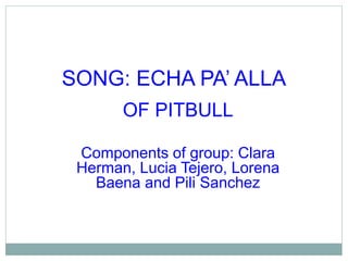 SONG: ECHA PA’ ALLA 
OF PITBULL 
Components of group: Clara 
Herman, Lucia Tejero, Lorena 
Baena and Pili Sanchez 
 