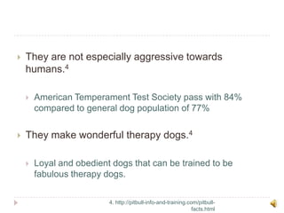 They are not especially aggressive towards humans.4American Temperament Test Society pass with 84% compared to general dog population of 77%They make wonderful therapy dogs.4Loyal and obedient dogs that can be trained to be fabulous therapy dogs.4. http://pitbull-info-and-training.com/pitbull-facts.html