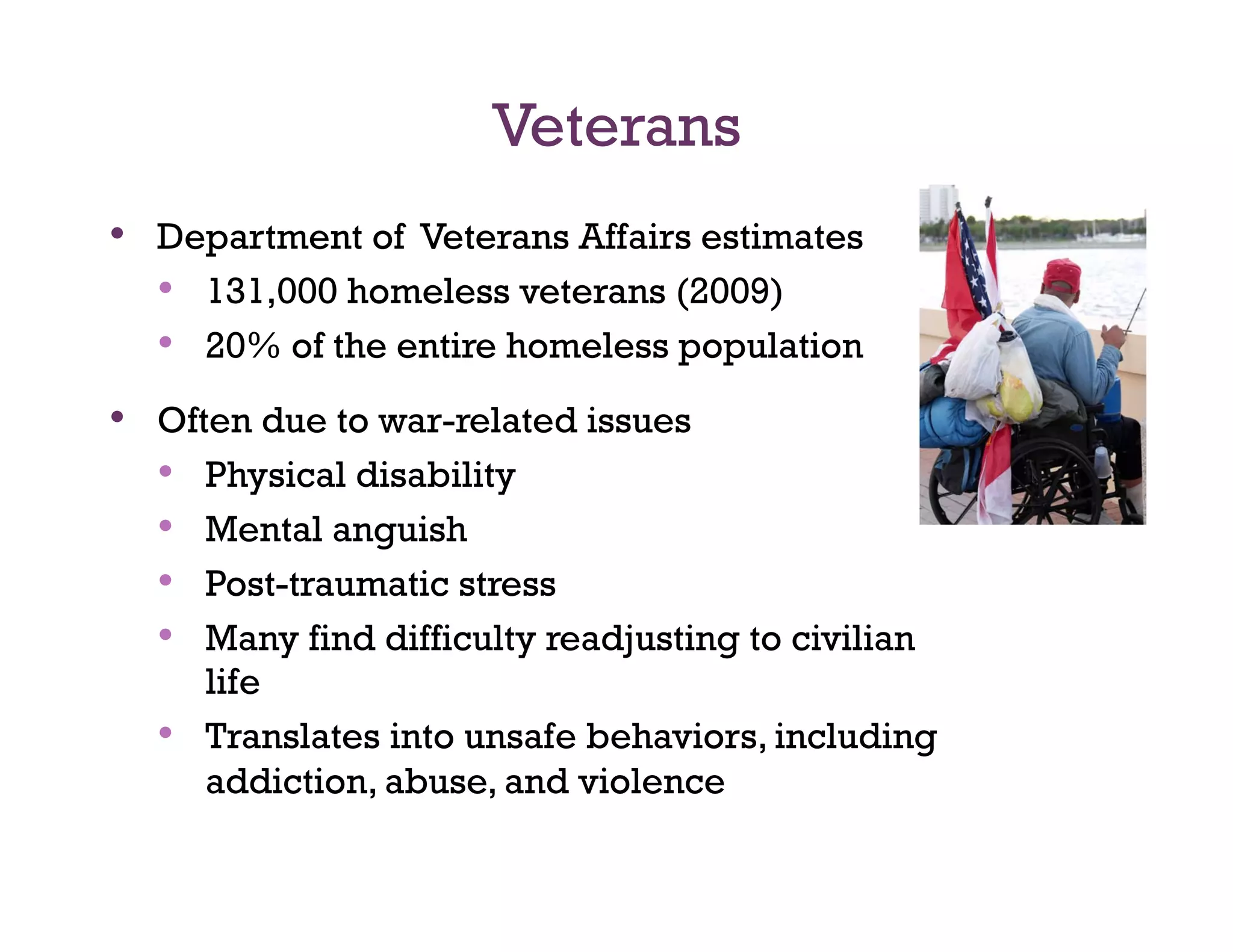 Veterans
•  Department of Veterans Affairs estimates
   •  131,000 homeless veterans (2009)
   •  20% of the entire homeless population
•  Often due to war-related issues
   •  Physical disability
   •  Mental anguish
   •  Post-traumatic stress
   •  Many find difficulty readjusting to civilian
       life
  •    Translates into unsafe behaviors, including
       addiction, abuse, and violence
 