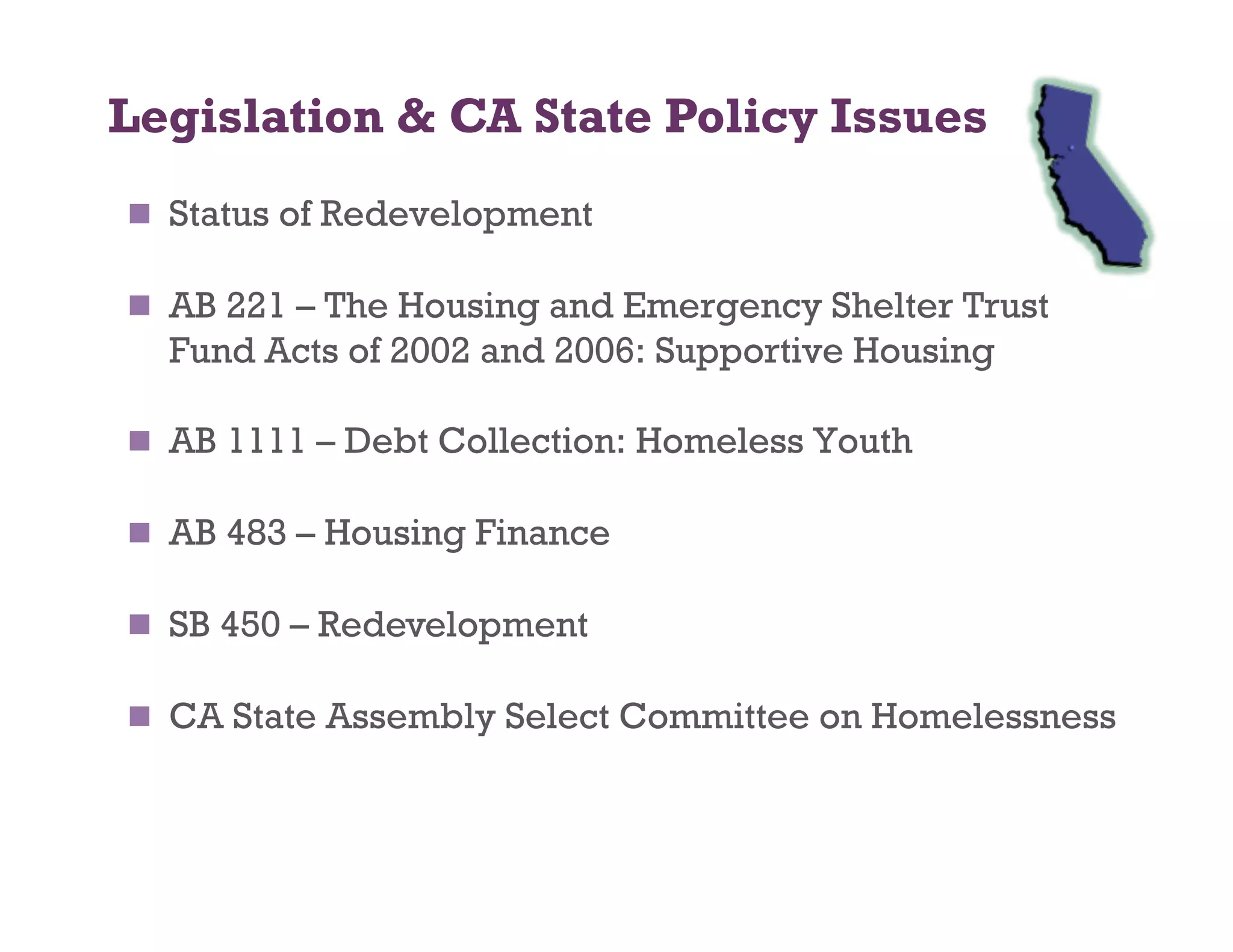 Legislation  CA State Policy Issues
  Status of Redevelopment

  AB 221 – The Housing and Emergency Shelter Trust
  Fund Acts of 2002 and 2006: Supportive Housing

  AB 1111 – Debt Collection: Homeless Youth

  AB 483 – Housing Finance

  SB 450 – Redevelopment

  CA State Assembly Select Committee on Homelessness
 