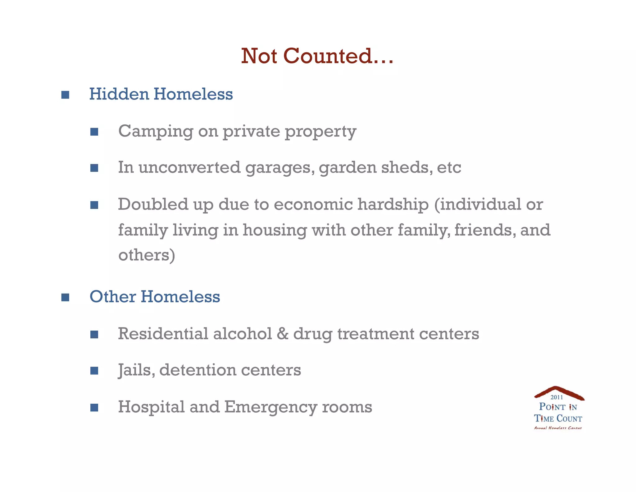 Not Counted…
    Hidden Homeless

         Camping on private property

         In unconverted garages, garden sheds, etc

         Doubled up due to economic hardship (individual or
          family living in housing with other family, friends, and
          others)

    Other Homeless

         Residential alcohol  drug treatment centers

         Jails, detention centers

         Hospital and Emergency rooms 
 
