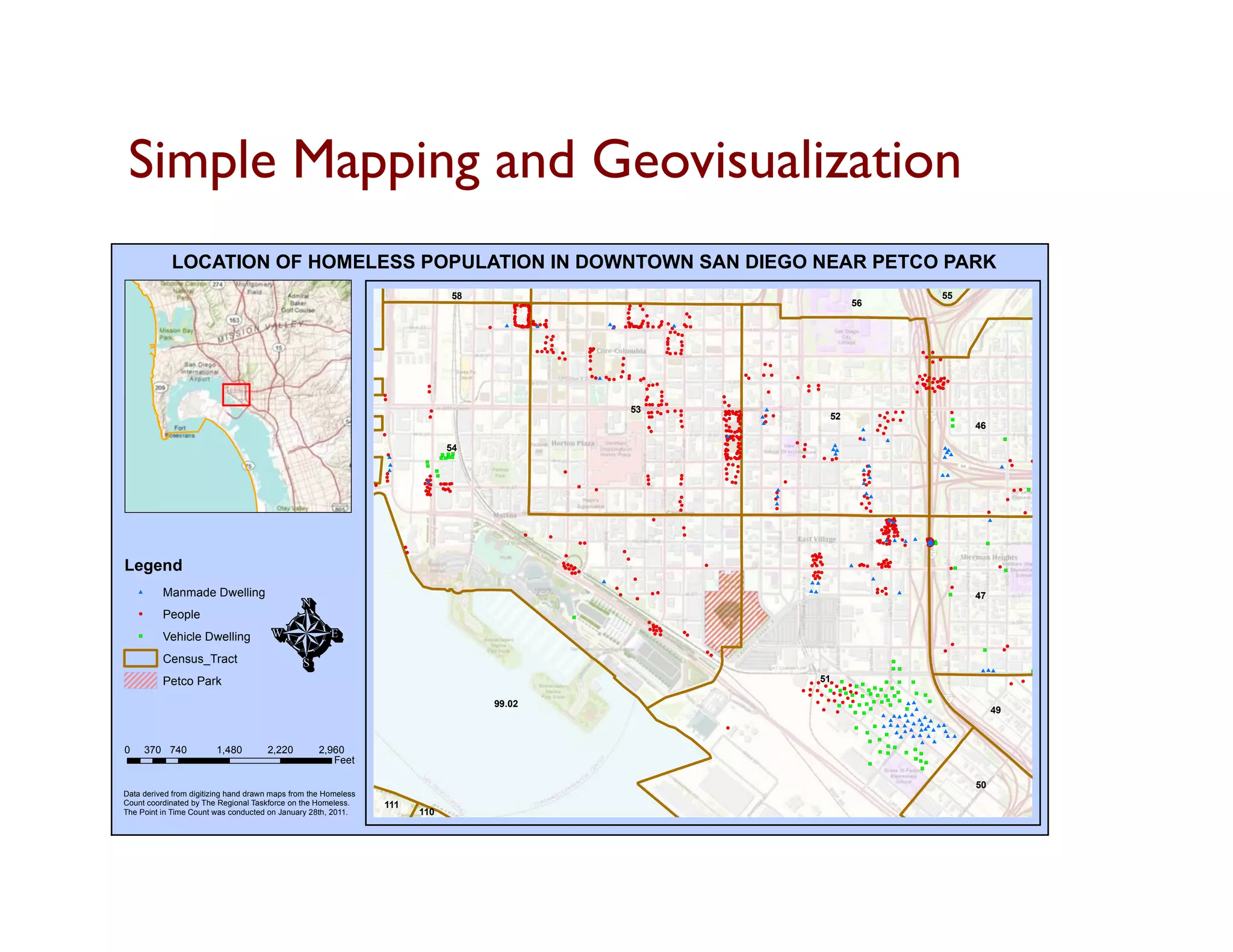Simple Mapping and Geovisualization	

            LOCATION OF HOMELESS POPULATION IN DOWNTOWN SAN DIEGO NEAR PETCO PARK
                                                                                                58                                                                                                                                                                                                                     55
                                                                                                               (! ( ((
                                                                                                               !( ! !!
                                                                                                               ( ! (
                                                                                                               ! ( !
                                                                                                               !
                                                                                                                     !
                                                                                                                     (                                           ! !
                                                                                                                                                                 ( (
                                                                                                                                                                 !
                                                                                                                                                                 (     !
                                                                                                                                                                                                                                                                  56
                                                                                                               (     !
                                                                                                                     (
                                                                                                                     !
                                                                                                                     (                                                 (
                                                                                                               !
                                                                                                               (     !
                                                                                                                     (                                           !
                                                                                                                                                                 (                       !
                                                                                                                                                                                         (
                                                                                                               !
                                                                                                               (     !
                                                                                                                     (                                           !
                                                                                                                                                                 (       !
                                                                                                                                                                         (                !
                                                                                                                                                                                          (
                                                                                                               !
                                                                                                               (     !
                                                                                                                     (!
                                                                                                                     !(
                                                                                                                     (     !                                     !
                                                                                                                                                                 (
                                                                                                               !
                                                                                                               (           (                                           !
                                                                                                                                                                       (       ! (
                                                                                                                                                                               (
                                                                                                     !
                                                                                                     (     #         !
                                                                                                                     (
                                                                                                               ( !! ! ! # !
                                                                                                               ! (! ( ( ! (
                                                                                                                !( ! ! ( !
                                                                                                                ( ( ( (
                                                                                                                   !( !
                                                                                                                   (! (
                                                                                                                          (!
                                                                                                                           (
                                                                                                                                                          #! !!!((!! ! ! !! ! # ! !
                                                                                                                                                                 ((
                                                                                                                                                                 !! ( (
                                                                                                                                                                 ( ( (
                                                                                                                                                           # ( ! !!( ! ( (( ! ( (
                                                                                                                                                            (    (( ! (
                                                                                                                                                                    !                    !
                                                                                                                                                                                         (
                                                                                                                                                                                   (
                                                                                                                                                                                  ! !!
                                                                                                                                                                                  ( ((
                                                                                                                           ! !
                                                                                                                           (!(                                                         !
                                                                                                                                                                                       (
                                                                                                                            (                                                    !
                                                                                                                                                                                 (
                                                                                                                          !
                                                                                                                          (                                                      !
                                                                                                                                                                                 (    !
                                                                                                                                                                                      (
                                                                                                                             !
                                                                                                                             (                                                   !
                                                                                                                                                                                 (     !
                                                                                                                                                                                       (
                                                                                                                          !
                                                                                                                          (                       !!
                                                                                                                                                  ((                             !
                                                                                                                                                                                 (
                                                                                                                       ! ! !!
                                                                                                                       ( ( ((!
                                                                                                                             (      !
                                                                                                                                    (             !
                                                                                                                                                  (!
                                                                                                                                                   (                                  !
                                                                                                                                                                                      (
                                                                                                                                                                                 !! ! !
                                                                                                                                                                                 (( ( (                                                                                                                    !
                                                                                                                                                                                                                                                                                                           (       !
                                                                                                                                                                                                                                                                                                                   (
                                                                                                                                   ! !
                                                                                                                                   ( (            !
                                                                                                                                                  (            !
                                                                                                                                                               (                                                                                                                                               !
                                                                                                                                                                                                                                                                                                               (     !
                                                                                                                                                  !
                                                                                                                                                  (
                                                                                                                                                                                                                           ! !                                                                                     ! (
                                                                                                                                                                                                                                                                                                                   (
                                                                                                                                                               !
                                                                                                                                                               (                                                           ( (
                                                                                                                                                  !
                                                                                                                                                  (           !
                                                                                                                                                              (
                                                                                                                                                  ! !#
                                                                                                                                                  ((     !! ! ! !!
                                                                                                                                                                 (                                                    !
                                                                                                                                                                                                                      (    ! !
                                                                                                                                                                                                                           ( (                                                                          ! ! ! ! !!
                                                                                                                                                                                                                                                                                                        ( ( ( ( ((
                                                                                                                                                         (( ( ( (                                                      !
                                                                                                                                                                                                                       (                    !
                                                                                                                                                                                                                                            (
                                                                                                                                                                      !!
                                                                                                                                                                      ((                                                                                                                                 !
                                                                                                                                                                                                                                                                                                         (
                                                                                                                                                                                                                                                                                                       ! ! ! ! !!! !
                                                                                                                                                                                                                                                                                                       ( ( ( ( ((( (
                                                                                                                                                                                                                                                                                                                   !
                                                                                                                                                                                                                                                                                                                   (
                                                                                       !
                                                                                       (                                                                                  !! !
                                                                                                                                                                          (( (                                                                    !
                                                                                                                                                                                                                                                  (    !
                                                                                                                                                                                                                                                       (                                                  !
                                                                                                                                                                                                                                                                                                          (
                                                                                                                                                                                                                                                                                                          !
                                                                                                                                                                                                                                                                                                          (! !
                                                                                                                                                                         !
                                                                                                                                                                         (                                                                        !    !
                                                                                                                                                                                                                                                       (                                                   ( ( !((
                                                                                                                                                                                                                                                                                                           !( ! ( !
                                                                                                                                                                                                                                                                                                                  !
                                                                                                                                                                                                                                                                                                                  (
                                                                                       !
                                                                                       (                                                                                       !
                                                                                                                                                                               (                                            !
                                                                                                                                                                                                                            (                     (                                                    !
                                                                                                                                                                                                                                                                                                       (       !
                                                                                                                                                                                                                                                                                                               (
                                                                         !
                                                                         (                                                                                               !
                                                                                                                                                                         (     !
                                                                                                                                                                               (                          !
                                                                                                                                                                                                          (
                                                                         !
                                                                         (                                                                                               !
                                                                                                                                                                         (     !
                                                                                                                                                                               (                          !
                                                                                                                                                                                                          (
                                                                                                                                                                         !!! !! !
                                                                                                                                                                         ((( (( (                           !
                                                                                                                                                                                                            (
                                                                                       !
                                                                                       (                                                                                     53
                                                                                                                                                                          !! !! ! ! !
                                                                                                                                                                          (( (( ( ( ! (                   !!! !!
                                                                                                                                                                                                          ((( ((
                                                                                                                                                                                                            !
                                                                                                                                                                                                            (
                                                                                                                                                                                                                            #
                                                                                                                                                                                                                                                                                     ! !(
                                                                                                                                                                                                                                                                                            ( !
                                                                                                                                                                                                                                                                                         ! ! (                               !
                                                                                                                                                                                                                                                                                                                             (                                    !
                                                                                       !
                                                                                       (                                                                                  !
                                                                                                                                                                          (!
                                                                                                                                                                           (          (
                                                                                                                                                                                      !
                                                                                                                                                                                      (
                                                                                                                                                                                                          ! ! !!!
                                                                                                                                                                                                          ( ( (((
                                                                                                                                                                                                           !
                                                                                                                                                                                                           (
                                                                                                                                                                                                          ! ! !
                                                                                                                                                                                                          ( ( (
                                                                                                                                                                                                           !
                                                                                                                                                                                                           (
                                                                                                                                                                                                                 !
                                                                                                                                                                                                                 !
                                                                                                                                                                                                                 (
                                                                                                                                                                                                                 (
                                                                                                                                                                                                                  !
                                                                                                                                                                                                                  (        #!
                                                                                                                                                                                                                            (   !
                                                                                                                                                                                                                                (                           52                       ((
                                                                                                                                                                                                                                                                                         ! ! !
                                                                                                                                                                                                                                                                                         ( ( (                               !
                                                                                                                                                                                                                                                                                                                             )
                                                                                                                                                                                                                                                                                                                                                                  )

                                                                                                                                                                                                                           #!
                                                                                                                                                                                                                            (
                                                                                                                                                                          !
                                                                                                                                                                          (
                                                                                                                                                                           !
                                                                                                                                                                           (
                                                                                                                                                                                       !
                                                                                                                                                                                       (                   !(
                                                                                                                                                                                                           (!
                                                                                                                                                                                                           !! !!!
                                                                                                                                                                                                           (( (((
                                                                                                                                                                                                              !
                                                                                                                                                                                                              (
                                                                                                                                                                                                                 !
                                                                                                                                                                                                                 (
                                                                                                                                                                                                                  !
                                                                                                                                                                                                                  (
                                                                                                                                                                                                                                                                           #
                                                                                                                                                                                                                                                                                     ! !
                                                                                                                                                                                                                                                                                     (
                                                                                                                                                                                                                                                                                    ! (
                                                                                                                                                                                                                                                                                    (
                                                                                                                                                                                                                                                                                                                             !
                                                                                                                                                                                                                                                                                                                             )    46
                                                                         !                                                                                                                                                                                                             !
                                                                                                                                                                                                                                                                                       (
                                                                         (                                                                                                                                 #!! !
                                                                                                                                                                                                           !! ! ! !
                                                                                                                                                                                                           (( ( ( (
                                                                                                                                                                                                           !(( (
                                                                                                                                                                                                           (! (                                                           !#
                                                                                                                                                                                                            !( !
                                                                                                                                                                                                            (                                                             (              #                                                      !
                                                                                                                                                                                                                                                                                                                                                )
                                                                                                                                                                                                                 !
                                                                                                                                                                                                                 (                          ! !
                                                                                                                                                                                                                                            ( (
                                                                                                                                                                                                          !
                                                                                                                                                                                                          ( !
                                                                                                                                                                                                            (     !
                                                                                                                                                                                                                  (                                          #
                                                                                              54                                                                                                           !
                                                                                                                                                                                                           (
                                                                                                                                                                                                           !
                                                                                                                                                                                                           (! !
                                                                                                                                                                                                            ( (
                                                                                                                                                                                                                !
                                                                                                                                                                                                                ( !
                                                                                                                                                                                                                  (                           !
                                                                                                                                                                                                                                              (              ##
                                                                                                                                                                                                                                                              #
                                                                                                                                                                                                                                                                                                                       #
                                                                                                                                                                                                                                                                                                                       ##
                                                                                                                                                                                                                                                                                                                       ##
                                                                             !
                                                                             (              ! !!
                                                                                            ) ))                                                                                                          !
                                                                                                                                                                                                          (! !!
                                                                                                                                                                                                           ( ((   !
                                                                                                                                                                                                                  (
                                                                             #              ! )! !
                                                                                            ) !) )                                                                                                         ! (!!
                                                                                                                                                                                                           ( !((
                                                                                                                                                                                                            !
                                                                                                                                                                                                            (
                                                                                                                                                                                                           ! !
                                                                                                                                                                                                           ( (
                                                                                                                                                                                                                                              !
                                                                                                                                                                                                                                              (            ! !!
                                                                                                                                                                                                                                                           ( ((                                                                                     !             !
                                                                                                                                                                                                                                                                                                                                                                  )
                                                                                       !
                                                                                       )                                                                                                                                                                                                                                                            (            !
                                                                                                                                                                                                                                                                                                                                                                 (
                                                                             #         !
                                                                                       )                                                                                                                    !! !
                                                                                                                                                                                                            (( (                                                           !
                                                                                                                                                                                                                                                                           (#                                                               #        !
                                                                                                                                                                                                                                                                                                                                                     (
                                                                             #            !
                                                                                          )                                         !
                                                                                                                                    (
                                                                                                                                                                                                           !
                                                                                                                                                                                                           (
                                                                                                                                                                                                                !
                                                                                                                                                                                                                (                                                         #!(
                                                                                                                                                                                                                                                                                                                                                                      !
                                                                                                                                                                                                                                                                                                                                                                      (
                                                                                                                                                                                                                                                                                                                                                                          !
                                                                                                                                                                                                                                                                                                                                                                          (
                                                                         !
                                                                         (              ! !
                                                                                        ( )                                                                                       !
                                                                                                                                                                                  (         !
                                                                                                                                                                                            (              !
                                                                                                                                                                                                           (                                                              !!
                                                                                                                                                                                                                                                                          ((
                                                                                                                                                                                                                                                                            #                                          ##
                                                                         !
                                                                         (                                                                                                        !
                                                                                                                                                                                  (         !
                                                                                                                                                                                            (              ! !
                                                                                                                                                                                                           ( (                                                            !
                                                                     !
                                                                     (
                                                                         !
                                                                         (             # !!( !
                                                                                      !!
                                                                                      ((
                                                                                      !!
                                                                                      ((     ! !
                                                                                        ! (( (
                                                                                        (      (                                                                                  !
                                                                                                                                                                                  (         !
                                                                                                                                                                                            (                 !!
                                                                                                                                                                                                              ((                        !
                                                                                                                                                                                                                                        (                                 (
                                                                                                                                                                                                                                                                          #!
                                                                                                                                                                                                                                                                           !(
                                                                                                                                                                                                                                                                           (
                                                                                       !!
                                                                                       ((                                                    !
                                                                                                                                             (
                                                                                      !!
                                                                                      ((    !(
                                                                                            (!
                                                                                            !!
                                                                                            ((                                                     !
                                                                                                                                                   (                                                                             #                                                                                                                   ! ! !
                                                                                                                                                                                                                                                                                                                                                     ( ( )
                                                                 !
                                                                 (                     !!
                                                                                       ((                                                                                                                                        !
                                                                                                                                                                                                                                 (
                                                                                                                                                                                                                                 #                                        ##
                                                                                                                                                                                                                                                                          !
                                                                                                                                                                                                                                                                          (
                                                                                                                                                                                            !
                                                                                                                                                                                            (                                    !
                                                                                                                                                                                                                                 (                                          !
                                                                                                                                                                                                                                                                            (                                                                    !
                                                                                                                                                                                            !
                                                                                                                                                                                            (                                                                                                                                                    (
                                                                                                                                                                                             !
                                                                                                                                                                                             (                                   #                                        ! !
                                                                                                                                                                                                                                                                          ( (
                                                                                                                                                                                            !
                                                                                                                                                                                            (                                       !
                                                                                                                                                                                                                                    (                                      !
                                                                                                                                                                                                                                                                           (
                                                                                                                                                                                                                                                                             !
                                                                                                                                                                                                                                                                             (                                                         !
                                                                                                                                                                                                                                                                                                                                       (                 !
                                                                                                                                                                                                                                                                                                                                                         (
                                                                                                                                                                                      !
                                                                                                                                                                                      (                                                                                                  ! (!
                                                                                                                                                                                                                                                                                          #!
                                                                                                                                                                                                                                                                                         ( !(
                                                                                                                                                                                                                                                                                          ! (
                                                                                                                                                                                                                                                                                          (
                                                                                                                                                                                                                                                                                         !#
                                                                                                                                                                                                                                                                                          !(
                                                                                                                                                                                                                                                                                         ( !
                                                                                                                                                                                                                                                                                          ( !
                                                                                                                                                                                                                                                                                                                                       #
                                                                                                                                                                                                                                                                                            (
                                                                                                                                                                                             !
                                                                                                                                                                                             (                                                                                          !!!!
                                                                                                                                                                                                                                                                                        ((((
                                                                                                                                                                                                                                                                                         ! !
                                                                                                                                                                                                                                                                                         ( (
                                                                                                                                                                                                                                                                                             !
                                                                                                                                                                                                                                                                                             (
                                                                                                                                                                                                                                                                                      ! ! ! !!
                                                                                                                                                                                                                                                                                      ( (! ((
                                                                                                                                                                                                                                                                                          (
                                                                                                                   !
                                                                                                                   (                                                                         !
                                                                                                                                                                                             (                                                                                         !!( !!
                                                                                                                                                                                                                                                                                       ((! ((
                                                                                                                               !
                                                                                                                               (                                                                                                                                                          ( !!
                                                                                                                                                                                                                                                                                            ((
                                                                                                                                                                                                                                                                                     ! #
                                                                                                                                                                                                                                                                                    !!! !
                                                                                                                                                                                                                                                                                    ((( (! # !
                                                                                                                                                                                                                                                                                         (     (#      #        !
                                                                                                                                                                                                                                                                                                                #)
                                                                                                                                                                                                                                                                                                                (
                                                                                                                                                                                                                                                                                                               !!
                                                                                                                                                                                                                                                                                                               ((!
                                                                                                                                                                                                                                                                                                                !!
                                                                                                                                                                                                                                                                                                               (( !
                                                                                                                                                                                                                                                                                                                (
                                                                                                                                                                                                                                                                                                               !#)
                                                                                                                                                                                                                                                                                                                #!
                                                                                                                                                                                                                                                                                                                !!
                                                                                                                                                                                                                                                                                                               !!!
                                                                                 !
                                                                                 (
                                                                                                                                             !!
                                                                                                                                             ((                                                                                                                                      ( !!((     !
                                                                                                                                                                                                                                                                                                (              #(
                                                                                                                                                                                                                                                                                                               #!!
                                                                                                                                                                                                                                                                                                               (((
                                                                                                                                                                                                                                                                                                                (
                                                                                                                                                                                                                                                                                                               ()
                                                                                                                                                                                                                                                                                                                #
                                                                                                                                                                                                                                                                                                               (!
                                                                                                                                                                                                                                                                                                               !(
                                                                                                                                                                                                                                                                                                               !( )
                                                                                                                                                                                                                                                                                                                !
                                                                                                                                                                                                                                                                                                                (
                                                                                                                                                                                                                                                                                                                !
                                                                                                                                                                                                                                                                                                                (                      !
                                                                                                                                                                                                                                                                                                                                       )
                                                                                  !
                                                                                  (                                                                                  !
                                                                                                                                                                     (                                                                               !
                                                                                                                                     !
                                                                                                                                     (                                                                                                             !(
                                                                                                                                                                                                                                                  !!!!
                                                                                                                                                                                                                                                  ((((
                                                                                                                                                                                                                                                   (

Legend
                                                                                                                                                                         !
                                                                                                                                                                         (                                                                        !! !
                                                                                                                                                                                                                                                  (( (                                   !!
                                                                                                                                                                                                                                                                                         ((
                                                                                                                                    !(
                                                                                                                                    (!
                                                                                                                                    ! !!
                                                                                                                                    ( ((                                                          !
                                                                                                                                                                                                  (                                                !
                                                                                                                                                                                                                                                  !( !
                                                                                                                                                                                                                                                  (! (
                                                                                                                                                                                                                                                    (             #       !
                                                                                                                                                                                                                                                                          (
                                                                                                                                                                                                                                                                          !!!
                                                                                                                                                                                                                                                                          (((          !!!!!
                                                                                                                                                                                                                                                                                       (((((
                                                                                                                                                                                                                                                                                          !
                                                                                                                                                                                                                                                                                          (
                                                                                                                                    !! !
                                                                                                                                    (( (                                                                                                                                                !!!
                                                                                                                                                                                                                                                                                        (((                                  !!
                                                                                                                                                                                                                                                                                                                             ()             !
                                                                                                                                                                                                                                                                                                                                            (
                                                                                                                                                                                                                                                                                                                                                !
                                                                                                                                                                                                                                                                                                                                                )
                                                                                                                                       !! !
                                                                                                                                       (( (                                                                                                           !!!
                                                                                                                                                                                                                                                      (((
                                                                                                                                                                                                                                                      !!
                                                                                                                                                                                                                                                      ((
                                                                                                                                                       #                     !
                                                                                                                                                                             (                                                                        !!
                                                                                                                                                                                                                                                      ((                        #
                                                                                                                                                                                                                                                  ##




                                       Ì
                                                                                                                                                                                                                                                                                                                              !
                                                                                                                                                                                                                                                                                                                              (
           Manmade Dwelling
                                                                                                                                                             !
                                                                                                                                                             (                                                                                                                      ! !
                                                                                                                                                                                                                                                                                    ( (
    #                                                                                                                                                                                                                                             ##                                ! !!
                                                                                                                                                                                                                                                                                    ( ((       #
                                                                                                                                                                 !
                                                                                                                                                                 (
                                                                                                                                                                             !
                                                                                                                                                                             (
                                                                                                                                                                                      ! !
                                                                                                                                                                                      ( (                                                                                                                                    !
                                                                                                                                                                                                                                                                                                                             )
                                                                                                                                                                                                                                                                                                                                  47
    !
    (
           People                                                                                                                        !
                                                                                                                                         )
                                                                                                                                                                                  !
                                                                                                                                                                                  (
                                                                                                                                                                                    !!
                                                                                                                                                                                    ((
                                                                                                                                                                                  ! !!!
                                                                                                                                                                                  ( (((
                                                                                                                                                                                    ! !
                                                                                                                                                                                    ( (
           Vehicle Dwelling                                                                                                                                                          ! !
                                                                                                                                                                                     ( (     !
                                                                                                                                                                                             (
    !
    )                                                                                                                                                                                         !
                                                                                                                                                                                              (
                                                                                                                                                                                                                                                                                                                             !
                                                                                                                                                                                                                                                                                                                             (                   !
                                                                                                                                                                                                                                                                                                                                                 (
                                                                                                                                                                                                                                                                                                                         !
                                                                                                                                                                                                                                                                                                                         (         !
                                                                                                                                                                                                                                                                                                                                   )            !
                                                                                                                                                                                                                                                                                                                                                (
                                                                                                                                                                                                  !
                                                                                                                                                                                                  (
           Census_Tract                                                                                                                                                                               !
                                                                                                                                                                                                      (
                                                                                                                                                                                                                                                                                             !
                                                                                                                                                                                                                                                                                             )
                                                                                                                                                                                                                                                                                             ! )
                                                                                                                                                                                                                                                                                             ) !                                   ###                           !
                                                                                                                                                                                                                                                                                                                                                                 (
                                                                                                                                                                                                                                                                                                                                                                 !!
                                                                                                                                                                                                                                                                                                                                                                 ))

           Petco Park                                                                                                                                                                                                                             ! !
                                                                                                                                                                                                                                                  ( (
                                                                                                                                                                                                                                                        51! !
                                                                                                                                                                                                                                                          ( ) !              !
                                                                                                                                                                                                                                                                             )    !
                                                                                                                                                                                                                                                                                  )   !
                                                                                                                                                                                                                                                                                      )                                                              !
                                                                                                                                                                                                                                                                                                                                                     (
                                                                                                                                                                                                                                                                                                                                                         !
                                                                                                                                                                                                                                                                                                                                                         (
                                                                                                                                                                                                                                                        !
                                                                                                                                                                                                                                                        (   ! ( ( ! !
                                                                                                                                                                                                                                                            (      ) )
                                                                                                                                                                                                                                                ! ! !
                                                                                                                                                                                                                                                ( ( (     ! !! ( !
                                                                                                                                                                                                                                                          ) )) ! (     ! ! !
                                                                                                                                                                                                                                                                       ) ) )    !
                                                                                                                                                                                                                                                                                )
                                                                                                                                                                                                                                                                                  !
                                                                                                                                                                                                                                                                                  )
                                                                                                                                                                                                                                                                                                                                                                              !
                                                                                                                                                                                                                                                                                                                                                                              )
                                                                                                                                                                                                                                                           ! ! ! !
                                                                                                                                                                                                                                                           ( ( ) )                      ! !
                                                                                                                                                                                                                                                                                        ) )
                                                                                                                                                                                                                                                  !
                                                                                                                                                                                                                                                  (   !
                                                                                                                                                                                                                                                      (              ! ! ! ! !
                                                                                                                                                                                                                                                                     ) ) ) ) )
                                                                                                                                                                                                                                                         ! ! !!!
                                                                                                                                                                                                                                                         ( ( (((             !
                                                                                                                                                                                                                                                                             )
                                                                                                         99.02                                                                                                                                      !
                                                                                                                                                                                                                                                    (
                                                                                                                                                                                                                                                             !
                                                                                                                                                                                                                                                             )  ! ! !
                                                                                                                                                                                                                                                                ) ) )
                                                                                                                                                                                                                                                                         ! !
                                                                                                                                                                                                                                                                         ) )
                                                                                                                                                                                                                                                                               !
                                                                                                                                                                                                                                                                               )
                                                                                                                                                                                                                                                                                  !
                                                                                                                                                                                                                                                                                  )
                                                                                                                                                                                                                                                                                    ##      !
                                                                                                                                                                                                                                                                                            )
                                                                                                                                                                                                                                                       !
                                                                                                                                                                                                                                                       (    !
                                                                                                                                                                                                                                                            (     ! !
                                                                                                                                                                                                                                                                  ) )
                                                                                                                                                                                                                                                                        !
                                                                                                                                                                                                                                                                        )           ! #
                                                                                                                                                                                                                                                                                    )
                                                                                                                                                                                                                                                                                      # # ## #
                                                                                                                                                                                                                                                                                                                                           49
                                                                                                                                                                                                                                                                                                   #
                                                                                                                                                                                                                                                                                          #    # # #
                                                                                                                                                                                                           !                                                          !            !
                                                                                                                                                                                                                                                                                   )    # # # # # ## # #
                                                                                                                                                                                                                                                                                                    #
                                                                                                                                                                                                           (                                                          )
                                                                                                                                                                                                                                                                            !
                                                                                                                                                                                                                                                                            )            ! #
                                                                                                                                                                                                                                                                                              ## # # #
                                                                                                                                                                                                                                                                                       !
                                                                                                                                                                                                                                                                                         )   # ## #     ##
                                                                                                                                                                                                                                                                               !
                                                                                                                                                                                                                                                                               )       )
                                                                                                                                                                                                                                                                                         ! !
                                                                                                                                                                                                                                                                                                  # #
                                                                                                                                                                                                                                                                                         ) )
0       370 740         1,480         2,220         2,960                                                                                                                                                                                                                              ! !
                                                                                                                                                                                                                                                                                       ) )         !
                                                                                                                                                                                                                                                                                                   )
                                                                                                                                                                                                                                                                                                       !
                                                                                                                                                                                                                                                                                                       )
                                                                                                                                                                                                                                                                                                        !
                                                                                                                                                                                                                                                                                                        )
                                                       Feet                                                                                                                                                                                                                    !
                                                                                                                                                                                                                                                                               )
                                                                                                                                                                                                                                                                                                       !!
                                                                                                                                                                                                                                                                                                       ))
                                                                                                                                                                                                                                                                                                          !
                                                                                                                                                                                                                                                                                                          )
                                                                                                                                                                                                                                                                                                           !
                                                                                                                                                                                                                                                                                                           )


                                                                                                                                                                                                                                                                                                                                  50
Data derived from digitizing hand drawn maps from the Homeless
Count coordinated by The Regional Taskforce on the Homeless.             111                                                                                                                                                                                                                                                                                                      #
The Point in Time Count was conducted on January 28th, 2011.                          110                                                                                                                                                                                                                                                                             !
                                                                                                                                                                                                                                                                                                                                                                      (
                                                                                                                                                                                                                                                                                                                                                             !
                                                                                                                                                                                                                                                                                                                                                             (            !
                                                                                                                                                                                                                                                                                                                                                                          (

                                                                                                                                                                                                                                                                                                                                                                  !
                                                                                                                                                                                                                                                                                                                                                                  (                           !
                                                                                                                                                                                                                                                                                                                                                                                              (


                                                                                                                                                                                                                                                                                                                                                                                                      !
                                                                                                                                                                                                                                                                                                                                                                                                      )
                                                                                                                                                                                                                                                                                                                                                                                      !
                                                                                                                                                                                                                                                                                                                                                                                      (
                                                                                                                                                                                                                                                                                                                                                                                                          !
                                                                                                                                                                                                                                                                                                                                                                                                          )
                                                                                                                                                                                                                                                                                                                                                                                                              !
                                                                                                                                                                                                                                                                                                                                                                                                              )




                                                                                                                                                                                                                                                                                                                                                                                                  #


                                                                                                                                                                                                                                                                                                                                                                                          !
                                                                                                                                                                                                                                                                                                                                                                                          )



                                                                                                                                                                                                                                                                                                                                                                                                                  !
                                                                                                                                                                                                                                                                                                                                                                                                                  (
 