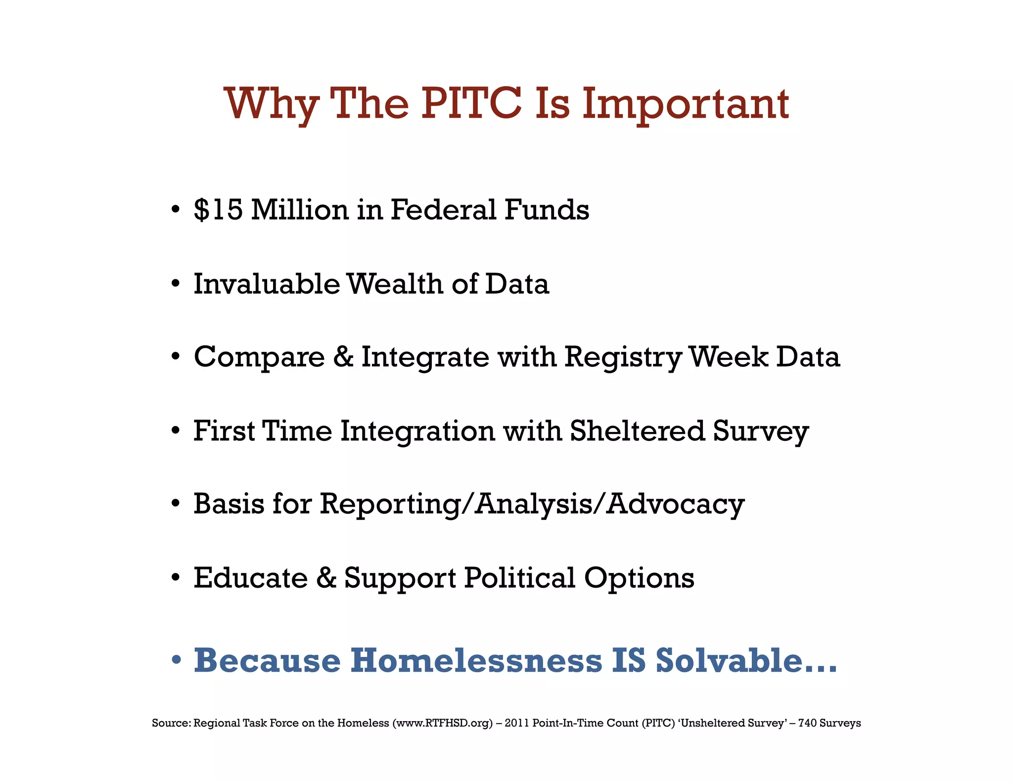 Why The PITC Is Important

   •  $15 Million in Federal Funds

   •  Invaluable Wealth of Data

   •  Compare  Integrate with Registry Week Data

   •  First Time Integration with Sheltered Survey

   •  Basis for Reporting/Analysis/Advocacy

   •  Educate  Support Political Options

   •  Because Homelessness IS Solvable…
Source: Regional Task Force on the Homeless (www.RTFHSD.org) – 2011 Point-In-Time Count (PITC) ‘Unsheltered Survey’ – 740 Surveys
 