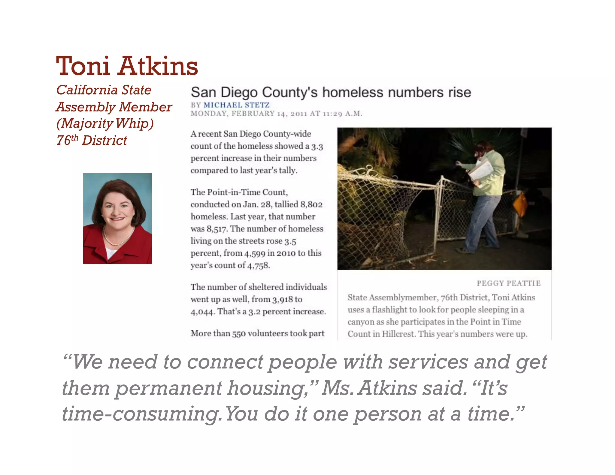 Toni Atkins
California State
Assembly Member
(Majority Whip)
76th District




“We need to connect people with services and get
them permanent housing,” Ms. Atkins said. “It’s
time-consuming.You do it one person at a time.”
 