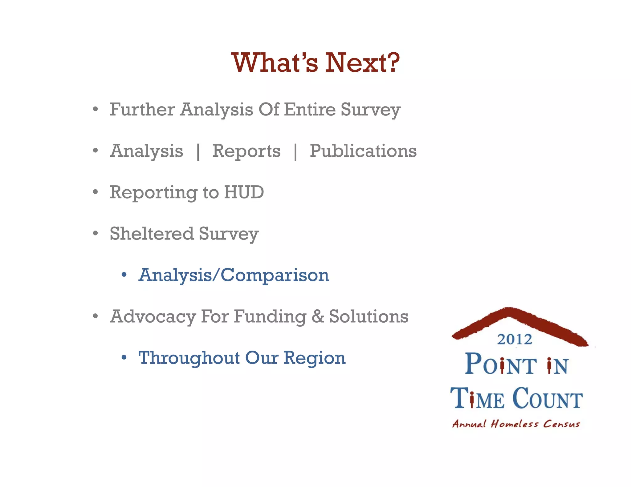 What’s Next?
•  Further Analysis Of Entire Survey

•  Analysis | Reports | Publications

•  Reporting to HUD

•  Sheltered Survey

   •  Analysis/Comparison

•  Advocacy For Funding  Solutions

   •  Throughout Our Region
 