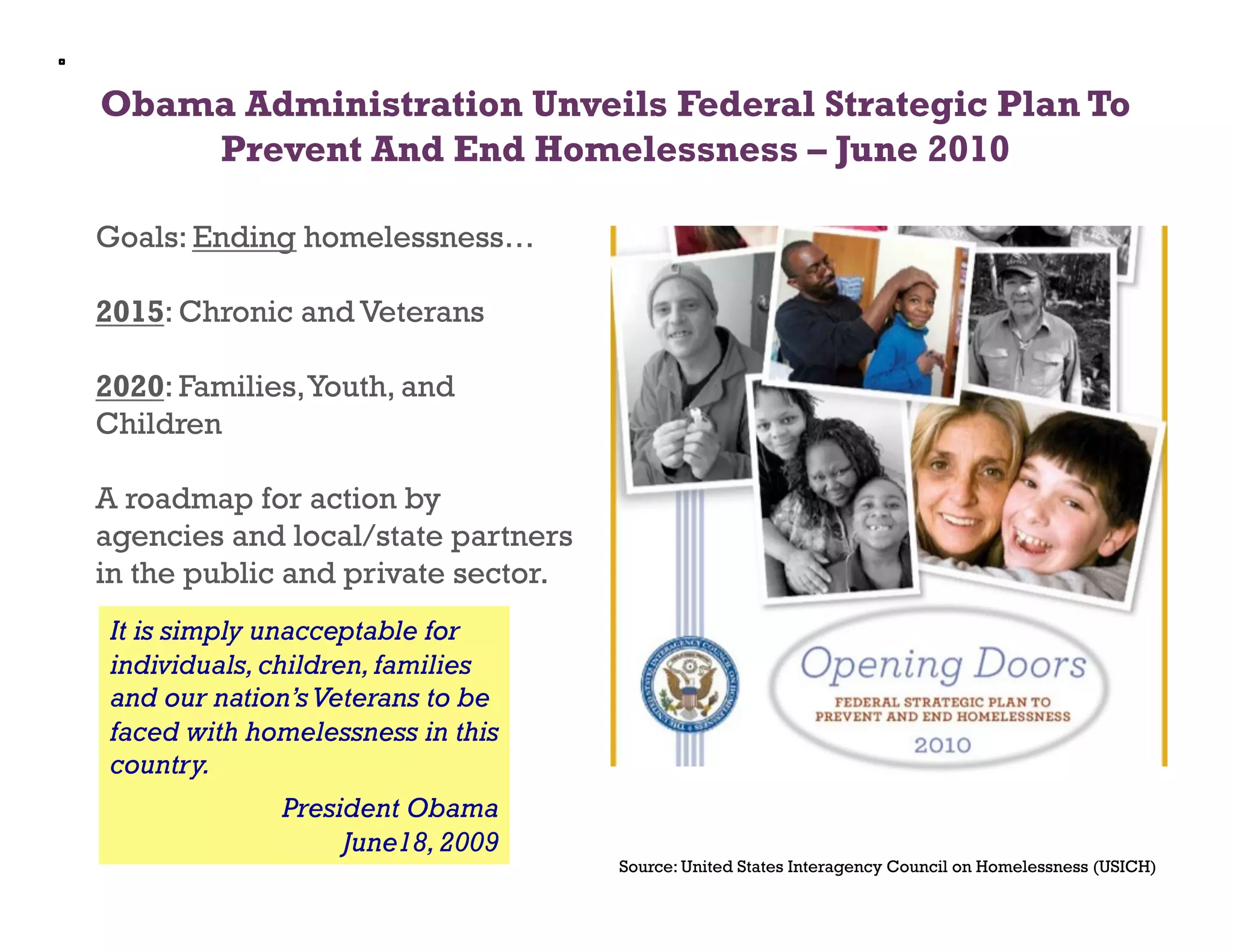 Obama Administration Unveils Federal Strategic Plan To
    Prevent And End Homelessness – June 2010

Goals: Ending homelessness…

2015: Chronic and Veterans

2020: Families, Youth, and
Children

A roadmap for action by
agencies and local/state partners
in the public and private sector.
 It is simply unacceptable for
 individuals, children, families
 and our nation’s Veterans to be
 faced with homelessness in this
 country.
              President Obama
                   June18, 2009
                                    Source: United States Interagency Council on Homelessness (USICH)
 