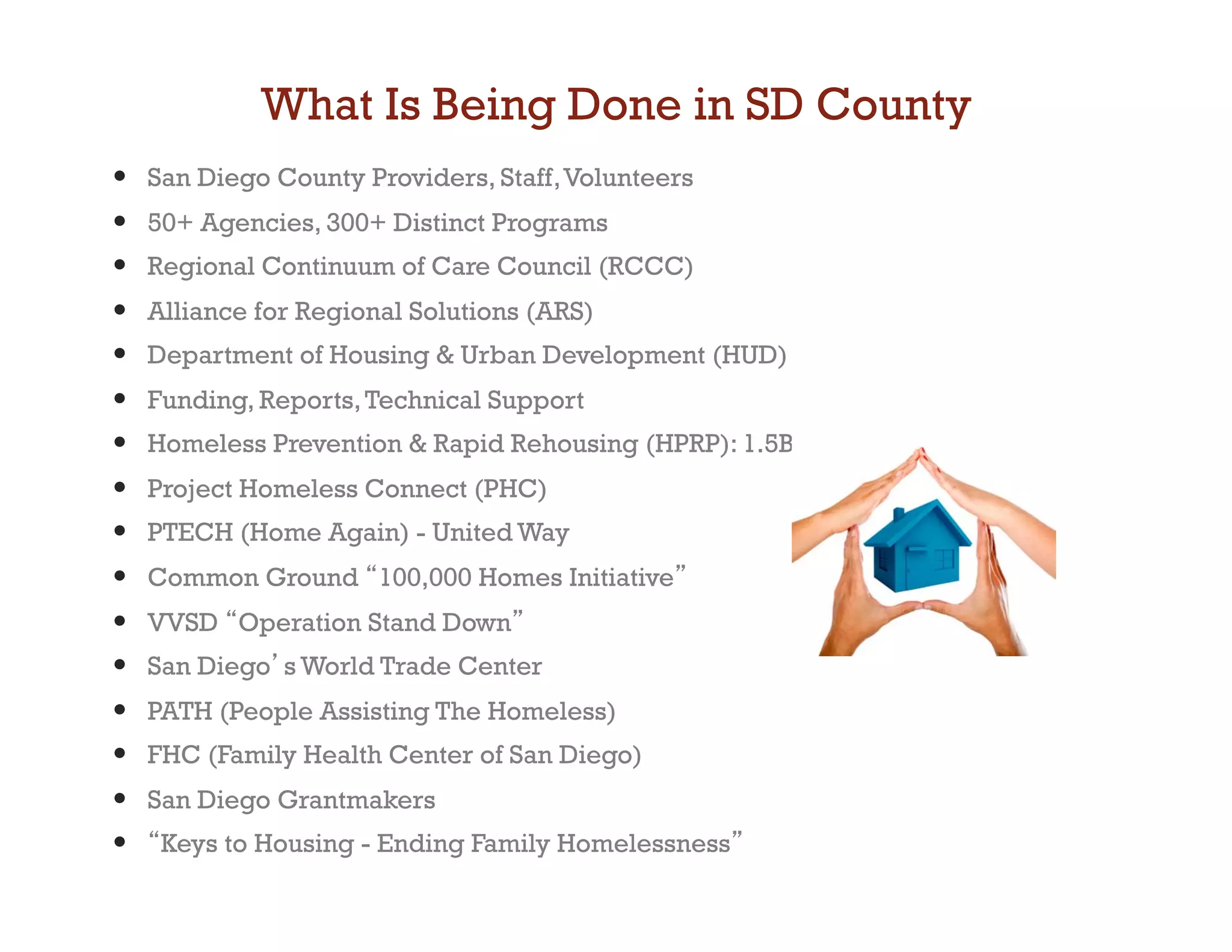 What Is Being Done in SD County
•    San Diego County Providers, Staff, Volunteers
•    50+ Agencies, 300+ Distinct Programs
•    Regional Continuum of Care Council (RCCC)
•    Alliance for Regional Solutions (ARS)
•    Department of Housing  Urban Development (HUD)
•    Funding, Reports, Technical Support
•    Homeless Prevention  Rapid Rehousing (HPRP): 1.5B
•    Project Homeless Connect (PHC)
•    PTECH (Home Again) - United Way
•    Common Ground 100,000 Homes Initiative
•    VVSD Operation Stand Down
•    San Diego s World Trade Center
•    PATH (People Assisting The Homeless)
•    FHC (Family Health Center of San Diego)
•    San Diego Grantmakers
•     Keys to Housing - Ending Family Homelessness
 