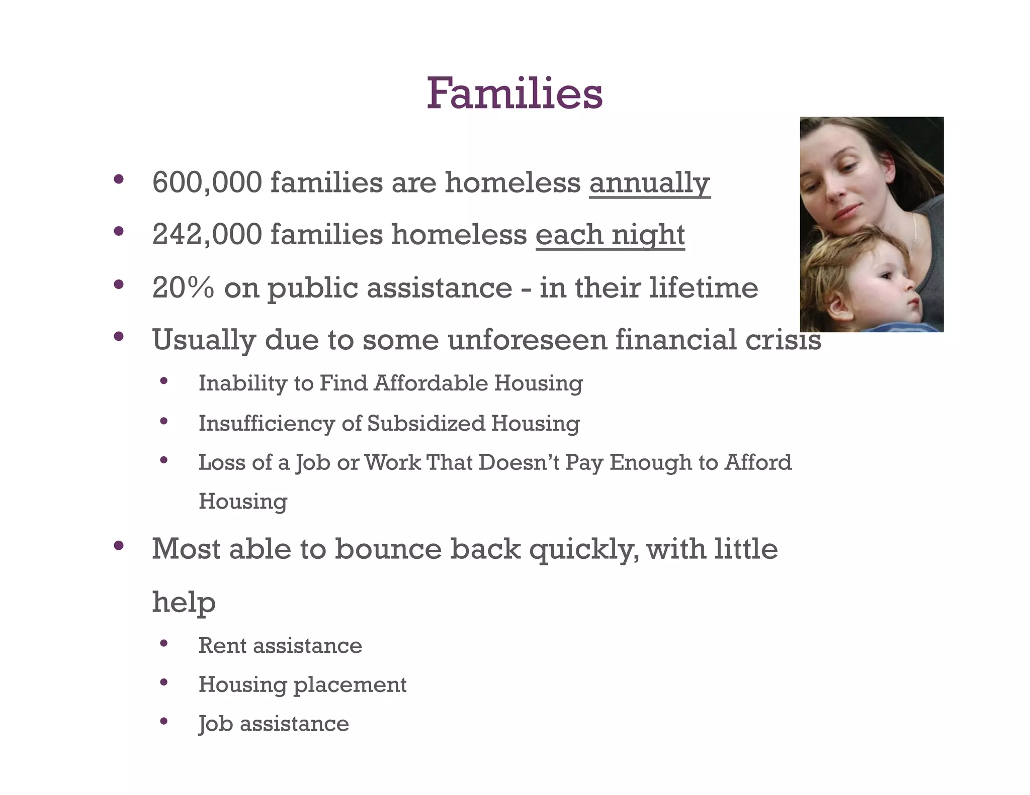 Families
•    600,000 families are homeless annually
•    242,000 families homeless each night
•    20% on public assistance - in their lifetime
•    Usually due to some unforeseen financial crisis
     •  Inability to Find Affordable Housing
     •  Insufficiency of Subsidized Housing
     •  Loss of a Job or Work That Doesn’t Pay Enough to Afford
        Housing

•  Most able to bounce back quickly, with little
     help
     •  Rent assistance
     •  Housing placement
     •  Job assistance
 