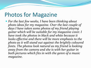 Photos for MagazineFor the last few weeks, I have been thinking about photo ideas for my magazine. Over the last couple of days I have taken some photos of my friend playing guitar which will be suitable for my magazine cover. I have took the photos in black and white because it looks effective and there will be more emphasis to the photo as it will stand out against the brightly coloured fonts. The photos look natural as my friend is looking away from the camera and she is with her guitar in both pictures which fits in with the genre of a music magazine.