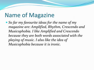 Name of MagazineSo far my favourite ideas for the name of my magazine are: Amplified, Rhythm, Crescendo and Musicophobia. I like Amplified and Crescendo because they are both words associated with the playing of music. I also like the idea of Musicophobia because it is ironic.