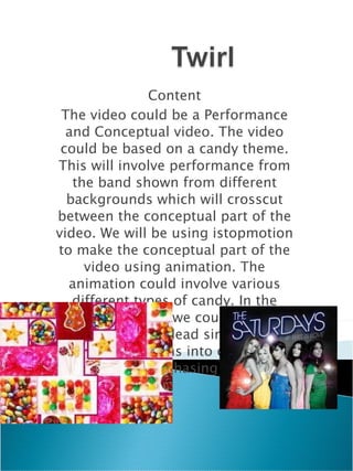 Content The video could be a Performance and Conceptual video. The video could be based on a candy theme. This will involve performance from the band shown from different backgrounds which will crosscut between the conceptual part of the video. We will be using istopmotion to make the conceptual part of the video using animation. The animation could involve various different types of candy. In the animation part we could have a scene where the lead singer sees a boy then he turns into candy and she starts chasing him. 