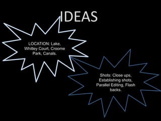 IDEAS
LOCATION: Lake,
Whitley Court, Croome
Park, Canals.
Shots: Close ups,
Establishing shots,
Parallel Editing, Flash
backs.
 