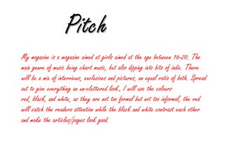 Pitch My magazine is a magazine aimed at girls aimed at the age between 16-20. The main genre of music being chart music, but also dipping into bits of indie. There will be a mix of interviews, exclusives and pictures, an equal ratio of both. Spread out to give everything an un-cluttered look. I will use the colours red, black, and white, as they are not too formal but not too informal, the red will catch the readers attention while the black and white contrast each other and make the articles/pages look good. 