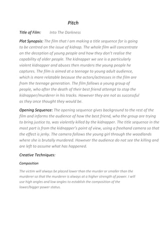 Pitch<br />Title of Film:         Into The Darkness<br />Plot Synopsis: The film that I am making a title sequence for is going to be centred on the issue of kidnap. The whole film will concentrate on the deception of young people and how they don’t realise the capability of older people. The kidnapper we see is a particularly violent kidnapper and abuses then murders the young people he captures. The film is aimed at a teenage to young adult audience, which is more relatable because the actors/actresses in the film are from the teenage generation. The film follows a young group of people, who after the death of their best friend attempt to stop the kidnapper/murderer in his tracks. However they are not as successful as they once thought they would be.<br />Opening Sequence: The opening sequence gives background to the rest of the film and informs the audience of how the best friend, who the group are trying to bring justice to, was violently killed by the kidnapper. The title sequence in the most part is from the kidnapper’s point of view, using a freehand camera so that the effect is jerky. The camera follows the young girl through the woodlands where she is brutally murdered. However the audience do not see the killing and are left to assume what has happened.<br />Creative Techniques:<br />Composition<br />The victim will always be placed lower than the murder or smaller than the murderer so that the murderer is always at a higher strength of power. I will use high angles and low angles to establish the composition of the lower/bigger power status. <br />Conventions<br />The film will have next to no/very low lighting through the most part to develop ‘Fear of the Unknown’ amongst the audience. The woodland location that I am using is typical to see in a horror film as canopies cover and make the location more secluded, allowing no one to help or see the killing/horror. The title sequence will hold the instigator for the whole film so that the audience are the subject to horror from the very first few seconds of the film.<br />Enigmas<br />The mystery created at the beginning of the film, during the title sequence, will be the kidnap. Questions such as, who is the girl?, who is the kidnapper?, what happens next?, who else has he killed? Later on in the film, the questions are answered, however the audience are tricked through twists and turns in the narrative so that these questions are present from the first few minutes to the very last minutes.<br />Funding/Distribution: <br />I am creating this film as an independent film company. Quite a lot of horrors are created by smaller institutions such as independent film companies which are then pitched to bigger institutions. For example, in The Grudge, Ghost House Pictures pitch their film to Columbia in order to join their smaller institution with a larger one, such as Columbia. My film is quite similar to ‘The Lovely Bones’ even though this film wasn’t specifically a horror, it still was based on a kidnap and the death of someone trying to be justified. The total US gross up until now for this film is £44,114,232. Due to my film being made independently and that it is more of a horror than ‘The Lovely Bones’ but with similar initial ideas I expect it to make less than The Lovely Bones but a lot for its genre.<br />