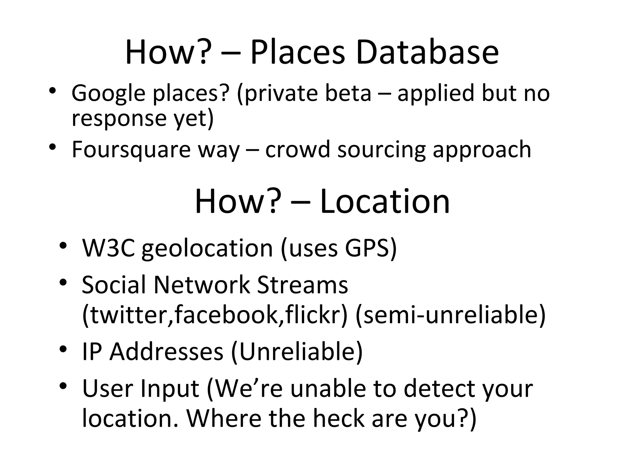 How? – Places Database Google places? (private beta – applied but no response yet) Foursquare way – crowd sourcing approach How? – Location W3C geolocation (uses GPS) Social Network Streams (twitter,facebook,flickr) (semi-unreliable) IP Addresses (Unreliable) User Input (We’re unable to detect your location. Where the heck are you?) 