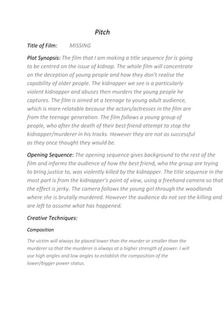 Pitch<br />Title of Film:         MISSING<br />Plot Synopsis: The film that I am making a title sequence for is going to be centred on the issue of kidnap. The whole film will concentrate on the deception of young people and how they don’t realise the capability of older people. The kidnapper we see is a particularly violent kidnapper and abuses then murders the young people he captures. The film is aimed at a teenage to young adult audience, which is more relatable because the actors/actresses in the film are from the teenage generation. The film follows a young group of people, who after the death of their best friend attempt to stop the kidnapper/murderer in his tracks. However they are not as successful as they once thought they would be.<br />Opening Sequence: The opening sequence gives background to the rest of the film and informs the audience of how the best friend, who the group are trying to bring justice to, was violently killed by the kidnapper. The title sequence in the most part is from the kidnapper’s point of view, using a freehand camera so that the effect is jerky. The camera follows the young girl through the woodlands where she is brutally murdered. However the audience do not see the killing and are left to assume what has happened.<br />Creative Techniques:<br />Composition<br />The victim will always be placed lower than the murder or smaller than the murderer so that the murderer is always at a higher strength of power. I will use high angles and low angles to establish the composition of the lower/bigger power status. <br />Conventions<br />The film will have next to no/very low lighting through the most part to develop ‘Fear of the Unknown’ amongst the audience. The woodland location that I am using is typical to see in a horror film as canopies cover and make the location more secluded, allowing no one to help or see the killing/horror. The title sequence will hold the instigator for the whole film so that the audience are the subject to horror from the very first few seconds of the film.<br />Enigmas<br />The mystery created at the beginning of the film, during the title sequence, will be the kidnap. Questions such as, who is the girl?, who is the kidnapper?, what happens next?, who else has he killed? Later on in the film, the questions are answered, however the audience are tricked through twists and turns in the narrative so that these questions are present from the first few minutes to the very last minutes.<br />Funding/Distribution: <br />I am creating this film as an independent film company. Quite a lot of horrors are created by smaller institutions such as independent film companies which are then pitched to bigger institutions. For example, in The Grudge, Ghost House Pictures pitch their film to Columbia in order to join their smaller institution with a larger one, such as Columbia. My film is quite similar to ‘The Lovely Bones’ even though this film wasn’t specifically a horror, it still was based on a kidnap and the death of someone trying to be justified. The total US gross up until now for this film is £44,114,232. Due to my film being made independently and that it is more of a horror than ‘The Lovely Bones’ but with similar initial ideas I expect it to make less than The Lovely Bones but a lot for its genre.<br />