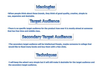 IdeologiesWhen people think about these brands, they think of good quality, creative, simple to use, expensive and desirable. Target AudienceThere is no specific target audience for the product how ever it is mostly aimed at someonethat has free time and middle class.Secondary Target AudienceThe secondary target audience will be intellectual People, maybe someone in college that would like to Read many books and buy them with a few clicks.TechniquesI will keep the advert very simple but it will still make it desirable for the target audience andthe secondary target audience.