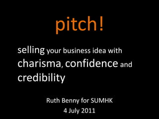 pitch! sellingyour business idea with charisma, confidence and credibility Ruth Benny for SUMHK 4 July 2011 