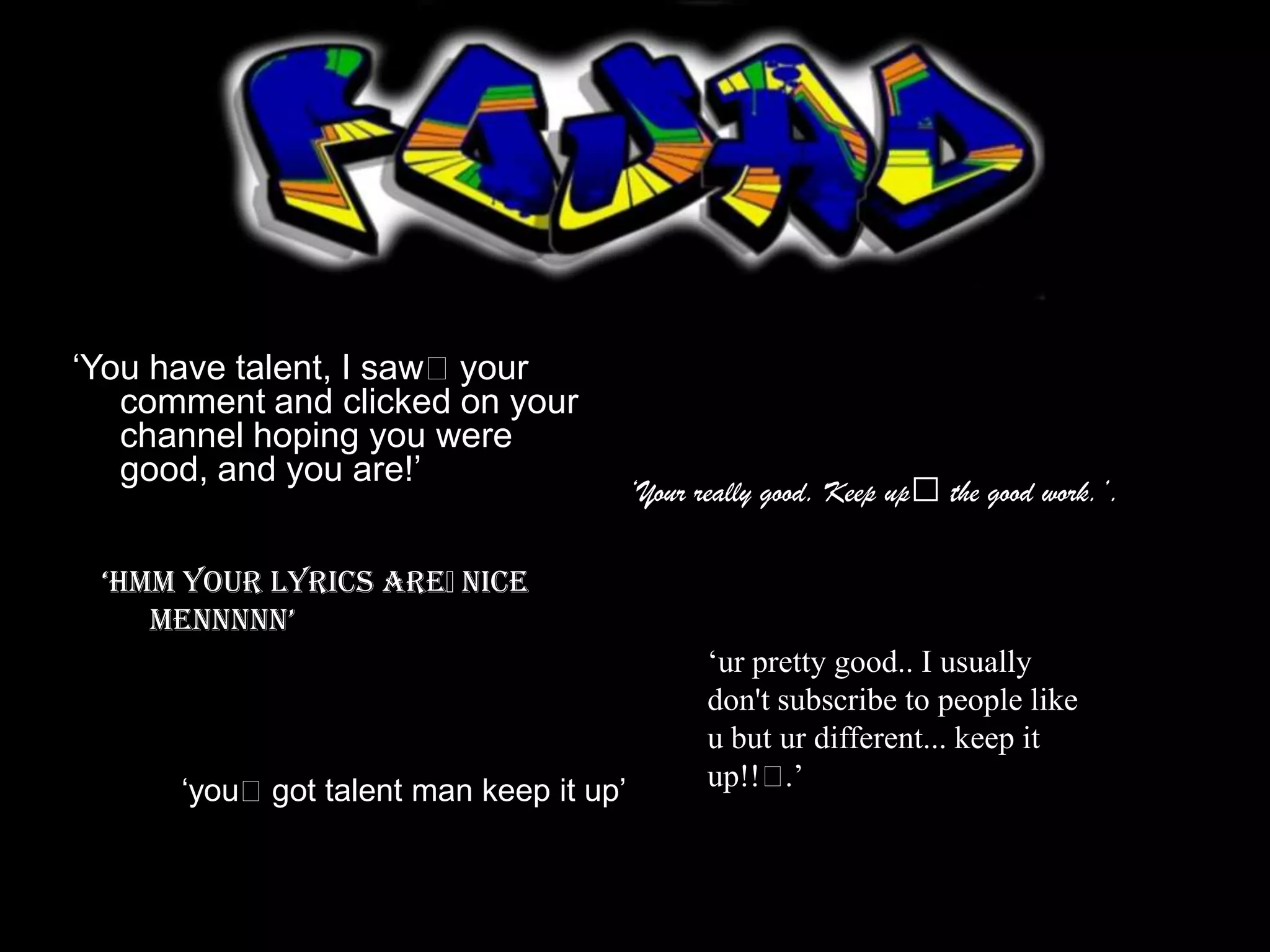 ‘You have talent, I saw﻿your
   comment and clicked on your
   channel hoping you were
   good, and you are!’
                                        ‘Your really good. Keep up﻿ the good work.’.

 ‘Hmm your lyrics are﻿nice
    mennnnn’
                                               ‘ur pretty good.. I usually
                                               don't subscribe to people like
                                               u but ur different... keep it
      ‘you﻿got talent man keep it up’          up!!﻿  .’
 