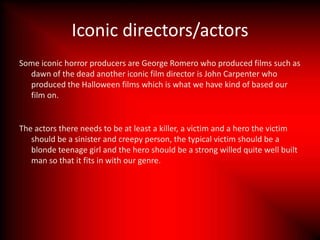 Iconic directors/actors
Some iconic horror producers are George Romero who produced films such as
  dawn of the dead another iconic film director is John Carpenter who
  produced the Halloween films which is what we have kind of based our
  film on.


The actors there needs to be at least a killer, a victim and a hero the victim
   should be a sinister and creepy person, the typical victim should be a
   blonde teenage girl and the hero should be a strong willed quite well built
   man so that it fits in with our genre.
 