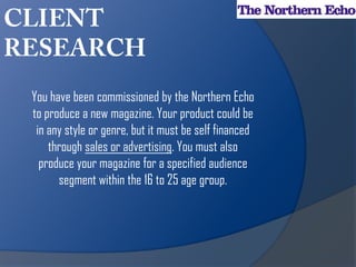 You have been commissioned by the Northern Echo
to produce a new magazine. Your product could be
 in any style or genre, but it must be self financed
    through sales or advertising. You must also
  produce your magazine for a specified audience
      segment within the 16 to 25 age group.
 