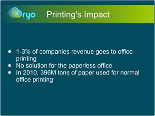Printing's Impact



●   1-3% of companies revenue goes to office
    printing
●   No solution for the paperless office
●   In 2010, 396M tons of paper used for normal
    office printing
 