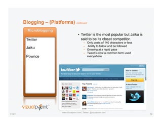 Blogging – (Platforms) continued

                                              •  Twitter is the most popular but Jaiku is
                                                 said to be its closet competitor.
                                                    –    Only posts of 140 characters or less
                                                    –    Ability to follow and be followed
                                                    –    Growing at a rapid pace
                                                    –    Tweet is now a common term used
                                                         everywhere




                             www.vizualpoint.com | Twitter: @vizualpoint.com
1/19/11                                                                                         10
 