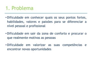 1. Problema
• Dificuldade em conhecer quais os seus pontos fortes,
  habilidades, valores e paixões para se diferenciar a
  nível pessoal e profissional

• Dificuldade em sair da zona de conforto e procurar o
  que realmente motivas as pessoas

• Dificuldade em valorizar as suas competências e
  encontrar novas oportunidades
 