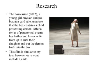 Research
• The Possession (2012), a
  young girl buys an antique
  box at a yard sale, unaware
  that the box contains a child
  possessing demon. After a
  series of paranormal events
  her farther and his ex wife
  team up to cure their
  daughter and put the demon
  back into the box.
• This film is similar to my
  idea however ours wont
  include a child.
 