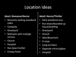 Location ideas
Idea1: Romance/Horror         Idea2: Horror/Thriller
• Romantic looking woodland   • Dark woodland area
   cabin                      • Run down/boarded up
• Campsite                       house/building
• Graveyard                   • Graveyard
• Bedroom with multiple       • Church
   mirrors                    • Attic/Basement
• Church                      • A maze
• Hospital                    • Long corridors
• Run down funfair            • Opposite mirrors/glass
• Creepy hotel                • Hospital
 