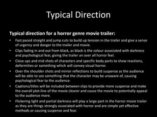 Typical Direction
Typical direction for a horror genre movie trailer:
•   Fast paced straight and jump cuts to build up tension in the trailer and give a sense
    of urgency and danger to the trailer and movie.
•   Clips fading in and out from black, as black is the colour associated with darkness
    and psychological fear, giving the trailer an over all horror feel.
•   Close ups and mid shots of characters and specific body parts to show reactions,
    deformities or something which will convey visual horror.
•   Over the shoulder shots and mirror reflections to build suspense as the audience
    will be able to see something that the character may be unaware of, causing
    psychological fear to the audience.
•   Captions/titles will be included between clips to provide more suspense and make
    the overall plot-line of the movie clearer and cause the movie to potentially appeal
    to the audience more.
•   Flickering light and partial darkness will play a large part in the horror movie trailer
    as they are things strongly associated with horror and are simple yet effective
    methods or causing suspense and fear.
 